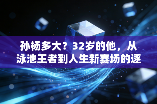 孙杨多大？32岁的他，从泳池王者到人生新赛场的逐浪者