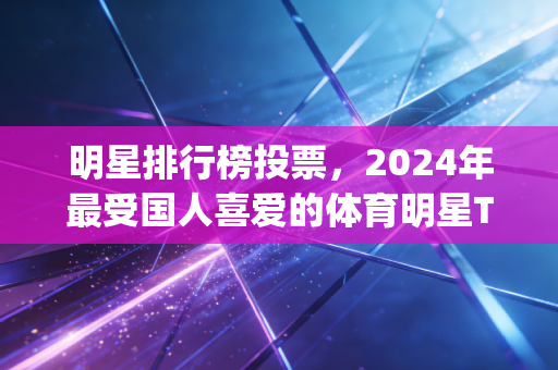 明星排行榜投票,2024年最受国人喜爱的体育明星Top10,谁才是你心中的无冕之王? 明星排行榜投票,2024年最受国人喜爱的体育明星Top10,谁才是你心中的无冕之王?