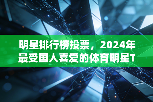 明星排行榜投票,2024年最受国人喜爱的体育明星Top10,谁才是你心中的无冕之王? 明星排行榜投票,2024年最受国人喜爱的体育明星Top10,谁才是你心中的无冕之王?