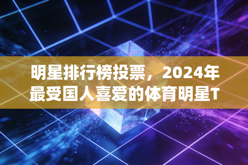 明星排行榜投票，2024年最受国人喜爱的体育明星Top10，谁才是你心中的无冕之王？