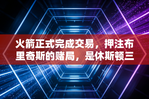 火箭正式完成交易,押注布里奇斯的赌局,是休斯顿三年重建的终局哨 火箭正式完成交易,押注布里奇斯的赌局,是休斯顿三年重建的终局哨