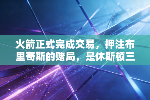 火箭正式完成交易,押注布里奇斯的赌局,是休斯顿三年重建的终局哨 火箭正式完成交易,押注布里奇斯的赌局,是休斯顿三年重建的终局哨