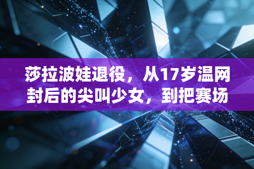 莎拉波娃退役，从17岁温网封后的尖叫少女，到把赛场韧劲活进人生下半场的女王