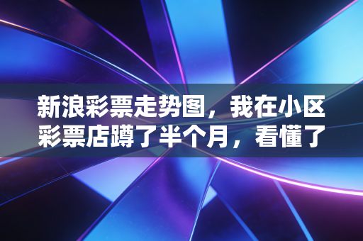 新浪彩票走势图,我在小区彩票店蹲了半个月,看懂了老彩民的快乐密码 新浪彩票走势图,我在小区彩票店蹲了半个月,看懂了老彩民的快乐密码