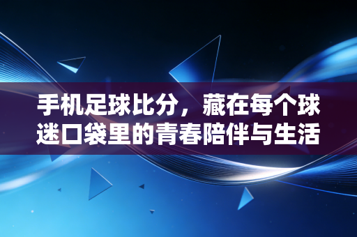 手机足球比分,藏在每个球迷口袋里的青春陪伴与生活锚点 手机足球比分,藏在每个球迷口袋里的青春陪伴与生活锚点