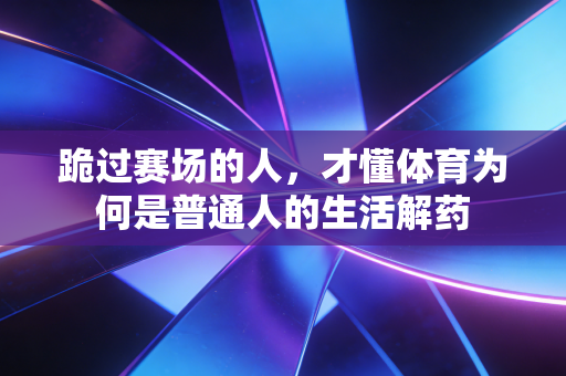 跪过赛场的人,才懂体育为何是普通人的生活解药 跪过赛场的人,才懂体育为何是普通人的生活解药