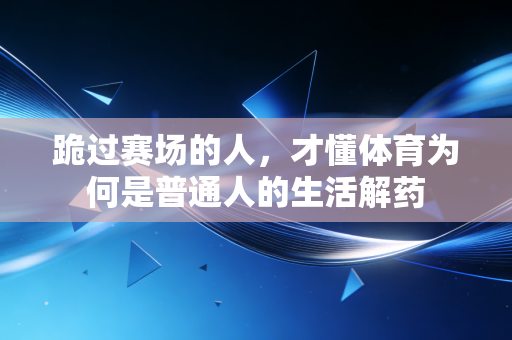 跪过赛场的人,才懂体育为何是普通人的生活解药 跪过赛场的人,才懂体育为何是普通人的生活解药