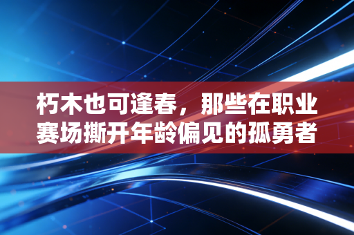 朽木也可逢春,那些在职业赛场撕开年龄偏见的孤勇者 朽木也可逢春,那些在职业赛场撕开年龄偏见的孤勇者