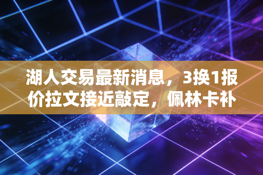 湖人交易最新消息，3换1报价拉文接近敲定，佩林卡补全最后冲冠短板？