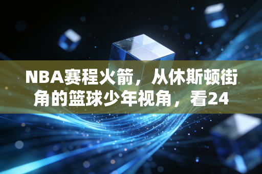 NBA赛程火箭,从休斯顿街角的篮球少年视角,看24-25赛季的荆棘与星光 NBA赛程火箭,从休斯顿街角的篮球少年视角,看24-25赛季的荆棘与星光