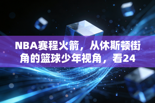 NBA赛程火箭,从休斯顿街角的篮球少年视角,看24-25赛季的荆棘与星光 NBA赛程火箭,从休斯顿街角的篮球少年视角,看24-25赛季的荆棘与星光