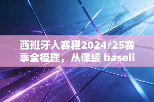 西班牙人赛程2024/25赛季全梳理,从保级 baseline 到欧战门票,武磊老东家的起伏里藏着普通球迷的青春 西班牙人赛程2024/25赛季全梳理,从保级 baseline 到欧战门票,武磊老东家的起伏里藏着普通球迷的青春