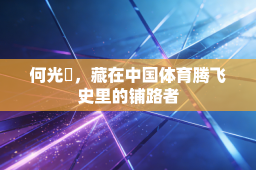 何光暐,藏在中国体育腾飞史里的铺路者 何光暐,藏在中国体育腾飞史里的铺路者