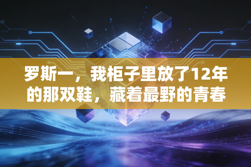 罗斯一,我柜子里放了12年的那双鞋,藏着最野的青春 罗斯一,我柜子里放了12年的那双鞋,藏着最野的青春