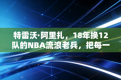 特雷沃·阿里扎,18年换12队的NBA流浪老兵,把每一站漂泊都活成了主场 特雷沃·阿里扎,18年换12队的NBA流浪老兵,把每一站漂泊都活成了主场