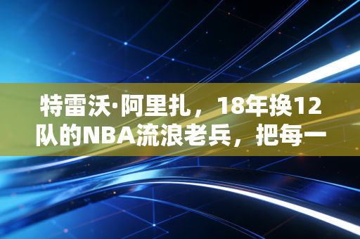 特雷沃·阿里扎,18年换12队的NBA流浪老兵,把每一站漂泊都活成了主场 特雷沃·阿里扎,18年换12队的NBA流浪老兵,把每一站漂泊都活成了主场