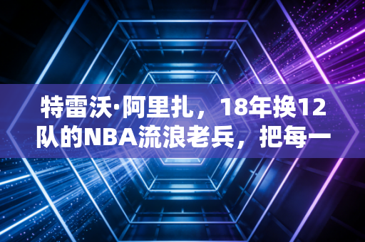 特雷沃·阿里扎,18年换12队的NBA流浪老兵,把每一站漂泊都活成了主场 特雷沃·阿里扎,18年换12队的NBA流浪老兵,把每一站漂泊都活成了主场
