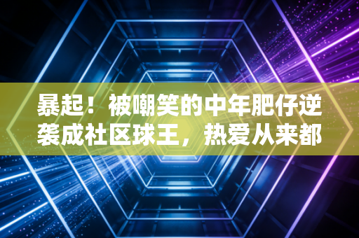 暴起!被嘲笑的中年肥仔逆袭成社区球王,热爱从来都和年龄无关 暴起!被嘲笑的中年肥仔逆袭成社区球王,热爱从来都和年龄无关