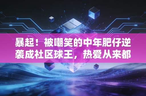 暴起！被嘲笑的中年肥仔逆袭成社区球王，热爱从来都和年龄无关