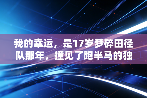 我的幸运,是17岁梦碎田径队那年,撞见了跑半马的独臂老张 我的幸运,是17岁梦碎田径队那年,撞见了跑半马的独臂老张