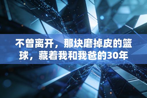 不曾离开,那块磨掉皮的篮球,藏着我和我爸的30年 不曾离开,那块磨掉皮的篮球,藏着我和我爸的30年