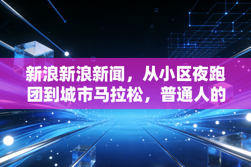 新浪新浪新闻,从小区夜跑团到城市马拉松,普通人的体育梦从来不是拿金牌 新浪新浪新闻,从小区夜跑团到城市马拉松,普通人的体育梦从来不是拿金牌
