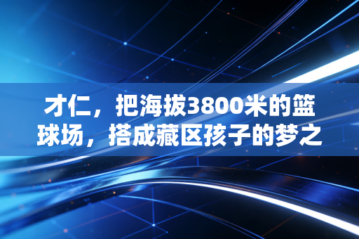 才仁，把海拔3800米的篮球场，搭成藏区孩子的梦之梯