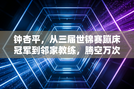 钟杏平,从三届世锦赛蹦床冠军到邻家教练,腾空万次后的落地人生 钟杏平,从三届世锦赛蹦床冠军到邻家教练,腾空万次后的落地人生