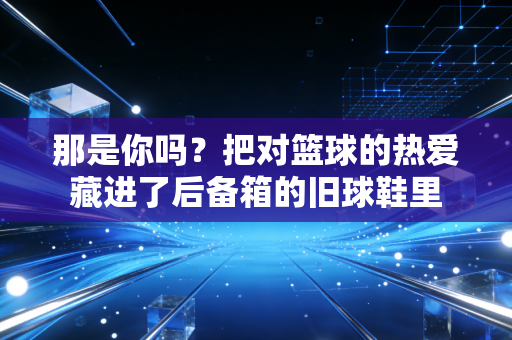那是你吗？把对篮球的热爱藏进了后备箱的旧球鞋里