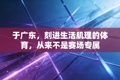 于广东,刻进生活肌理的体育,从来不是赛场专属 于广东,刻进生活肌理的体育,从来不是赛场专属