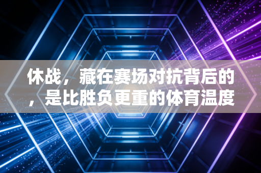 休战,藏在赛场对抗背后的,是比胜负更重的体育温度 休战,藏在赛场对抗背后的,是比胜负更重的体育温度