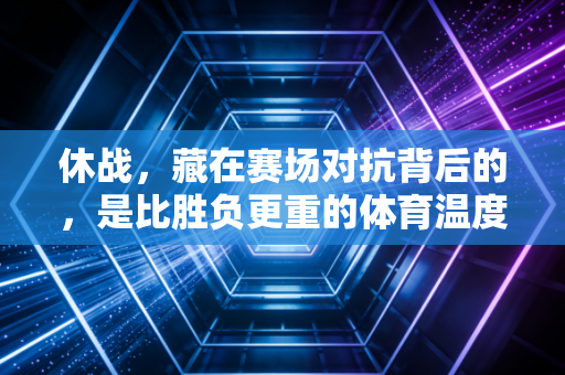 休战,藏在赛场对抗背后的,是比胜负更重的体育温度 休战,藏在赛场对抗背后的,是比胜负更重的体育温度
