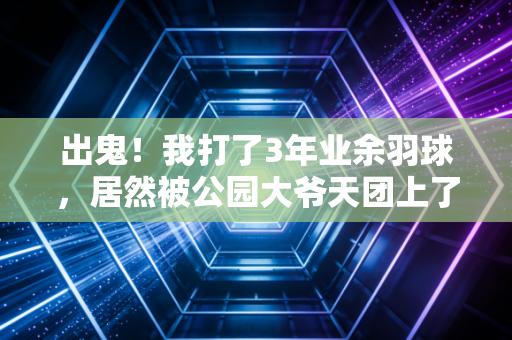 出鬼！我打了3年业余羽球，居然被公园大爷天团上了3节人生课
