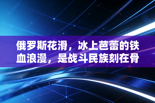 俄罗斯花滑，冰上芭蕾的铁血浪漫，是战斗民族刻在骨血里的美与痛