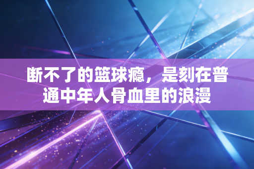 断不了的篮球瘾，是刻在普通中年人骨血里的浪漫