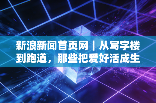 新浪新闻首页网|从写字楼到跑道,那些把爱好活成生活刚需的普通体育人 新浪新闻首页网|从写字楼到跑道,那些把爱好活成生活刚需的普通体育人