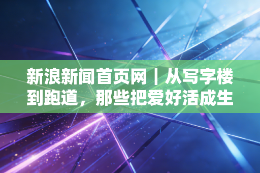 新浪新闻首页网｜从写字楼到跑道，那些把爱好活成生活刚需的普通体育人