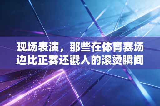 现场表演，那些在体育赛场边比正赛还戳人的滚烫瞬间