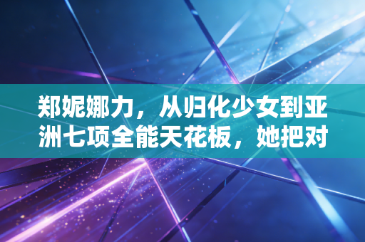 郑妮娜力，从归化少女到亚洲七项全能天花板，她把对中国的热爱跑进每一步赛道里