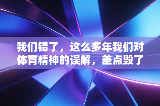 我们错了,这么多年我们对体育精神的误解,差点毁了太多本该发光的人 我们错了,这么多年我们对体育精神的误解,差点毁了太多本该发光的人