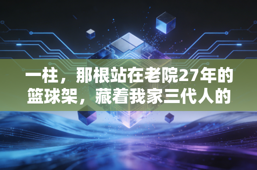 一柱,那根站在老院27年的篮球架,藏着我家三代人的体育梦 一柱,那根站在老院27年的篮球架,藏着我家三代人的体育梦