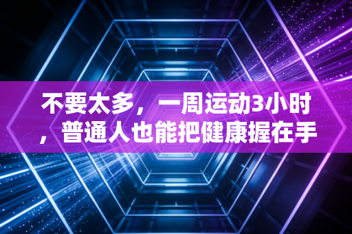 不要太多,一周运动3小时,普通人也能把健康握在手里 不要太多,一周运动3小时,普通人也能把健康握在手里