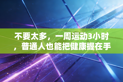 不要太多,一周运动3小时,普通人也能把健康握在手里 不要太多,一周运动3小时,普通人也能把健康握在手里