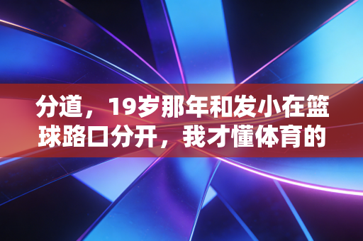 分道,19岁那年和发小在篮球路口分开,我才懂体育的路从来不是单行道 分道,19岁那年和发小在篮球路口分开,我才懂体育的路从来不是单行道