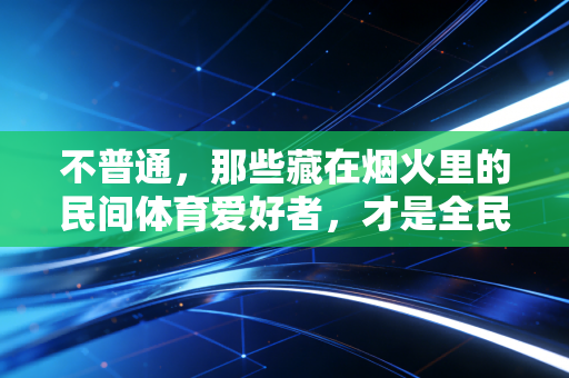 不普通，那些藏在烟火里的民间体育爱好者，才是全民健身最生动的注脚