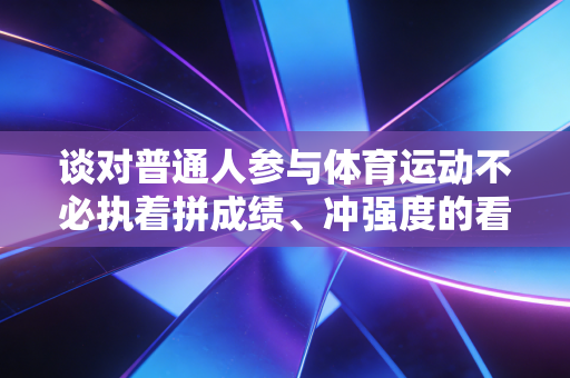 谈对普通人参与体育运动不必执着拼成绩、冲强度的看法 谈对普通人参与体育运动不必执着拼成绩、冲强度的看法