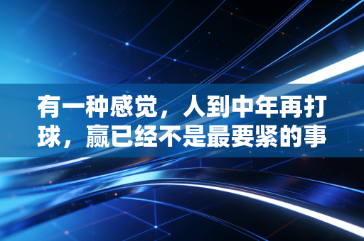 有一种感觉，人到中年再打球，赢已经不是最要紧的事了