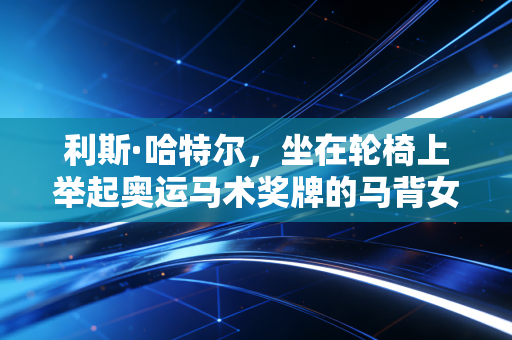 利斯·哈特尔,坐在轮椅上举起奥运马术奖牌的马背女王,从来没有什么不可能是天生的 利斯·哈特尔,坐在轮椅上举起奥运马术奖牌的马背女王,从来没有什么不可能是天生的