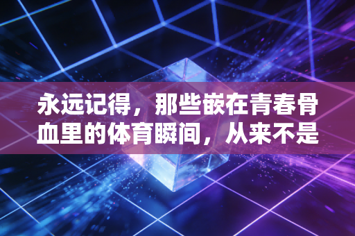 永远记得，那些嵌在青春骨血里的体育瞬间，从来不是无用的过往