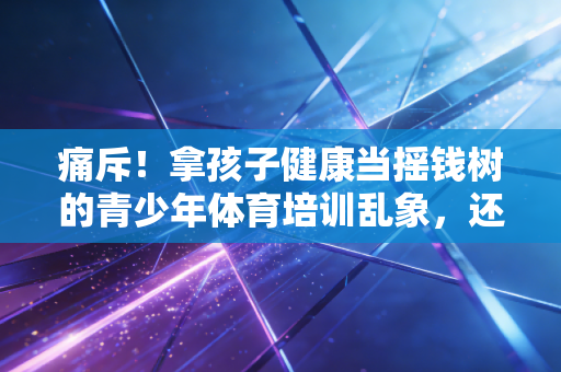痛斥！拿孩子健康当摇钱树的青少年体育培训乱象，还要坑多少家庭才罢休？